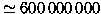 $\simeq 600\,000\,000$